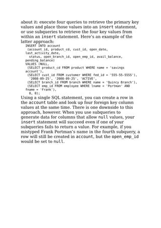 about it: execute four queries to retrieve the primary key
values and place those values into an insert statement,
or use subqueries to retrieve the four key values from
within an insert statement. Here’s an example of the
latter approach:
INSERT INTO account
(account_id, product_cd, cust_id, open_date,
last_activity_date,
status, open_branch_id, open_emp_id, avail_balance,
pending_balance)
VALUES (NULL,
(SELECT product_cd FROM product WHERE name = 'savings
account'),
(SELECT cust_id FROM customer WHERE fed_id = '555-55-5555'),
'2008-09-25', '2008-09-25', 'ACTIVE',
(SELECT branch_id FROM branch WHERE name = 'Quincy Branch'),
(SELECT emp_id FROM employee WHERE lname = 'Portman' AND
fname = 'Frank'),
0, 0);
Using a single SQL statement, you can create a row in
the account table and look up four foreign key column
values at the same time. There is one downside to this
approach, however. When you use subqueries to
generate data for columns that allow null values, your
insert statement will succeed even if one of your
subqueries fails to return a value. For example, if you
mistyped Frank Portman’s name in the fourth subquery, a
row will still be created in account, but the open_emp_id
would be set to null.
 