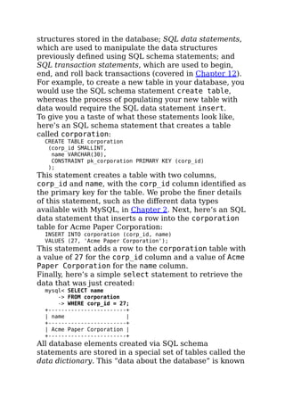 structures stored in the database; SQL data statements,
which are used to manipulate the data structures
previously deﬁned using SQL schema statements; and
SQL transaction statements, which are used to begin,
end, and roll back transactions (covered in Chapter 12).
For example, to create a new table in your database, you
would use the SQL schema statement create table,
whereas the process of populating your new table with
data would require the SQL data statement insert.
To give you a taste of what these statements look like,
here’s an SQL schema statement that creates a table
called corporation:
CREATE TABLE corporation
(corp_id SMALLINT,
name VARCHAR(30),
CONSTRAINT pk_corporation PRIMARY KEY (corp_id)
);
This statement creates a table with two columns,
corp_id and name, with the corp_id column identiﬁed as
the primary key for the table. We probe the ﬁner details
of this statement, such as the diﬀerent data types
available with MySQL, in Chapter 2. Next, here’s an SQL
data statement that inserts a row into the corporation
table for Acme Paper Corporation:
INSERT INTO corporation (corp_id, name)
VALUES (27, 'Acme Paper Corporation');
This statement adds a row to the corporation table with
a value of 27 for the corp_id column and a value of Acme
Paper Corporation for the name column.
Finally, here’s a simple select statement to retrieve the
data that was just created:
mysql< SELECT name
-> FROM corporation
-> WHERE corp_id = 27;
+------------------------+
| name |
+------------------------+
| Acme Paper Corporation |
+------------------------+
All database elements created via SQL schema
statements are stored in a special set of tables called the
data dictionary. This “data about the database” is known
 