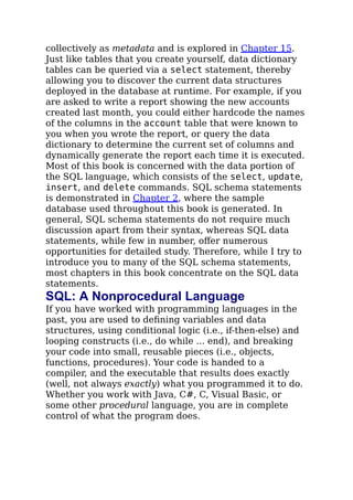 collectively as metadata and is explored in Chapter 15.
Just like tables that you create yourself, data dictionary
tables can be queried via a select statement, thereby
allowing you to discover the current data structures
deployed in the database at runtime. For example, if you
are asked to write a report showing the new accounts
created last month, you could either hardcode the names
of the columns in the account table that were known to
you when you wrote the report, or query the data
dictionary to determine the current set of columns and
dynamically generate the report each time it is executed.
Most of this book is concerned with the data portion of
the SQL language, which consists of the select, update,
insert, and delete commands. SQL schema statements
is demonstrated in Chapter 2, where the sample
database used throughout this book is generated. In
general, SQL schema statements do not require much
discussion apart from their syntax, whereas SQL data
statements, while few in number, oﬀer numerous
opportunities for detailed study. Therefore, while I try to
introduce you to many of the SQL schema statements,
most chapters in this book concentrate on the SQL data
statements.
SQL: A Nonprocedural Language
If you have worked with programming languages in the
past, you are used to deﬁning variables and data
structures, using conditional logic (i.e., if-then-else) and
looping constructs (i.e., do while ... end), and breaking
your code into small, reusable pieces (i.e., objects,
functions, procedures). Your code is handed to a
compiler, and the executable that results does exactly
(well, not always exactly) what you programmed it to do.
Whether you work with Java, C#, C, Visual Basic, or
some other procedural language, you are in complete
control of what the program does.
 