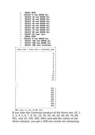 -> CROSS JOIN
-> (SELECT 0 num UNION ALL
-> SELECT 10 num UNION ALL
-> SELECT 20 num UNION ALL
-> SELECT 30 num UNION ALL
-> SELECT 40 num UNION ALL
-> SELECT 50 num UNION ALL
-> SELECT 60 num UNION ALL
-> SELECT 70 num UNION ALL
-> SELECT 80 num UNION ALL
-> SELECT 90 num) tens
-> CROSS JOIN
-> (SELECT 0 num UNION ALL
-> SELECT 100 num UNION ALL
-> SELECT 200 num UNION ALL
-> SELECT 300 num) hundreds;
+------------------------------------+
| ones.num + tens.num + hundreds.num |
+------------------------------------+
| 0 |
| 1 |
| 2 |
| 3 |
| 4 |
| 5 |
| 6 |
| 7 |
| 8 |
| 9 |
| 10 |
| 11 |
| 12 |
...
...
...
| 391 |
| 392 |
| 393 |
| 394 |
| 395 |
| 396 |
| 397 |
| 398 |
| 399 |
+------------------------------------+
400 rows in set (0.00 sec)
If you take the Cartesian product of the three sets {0, 1,
2, 3, 4, 5, 6, 7, 8, 9}, {0, 10, 20, 30, 40, 50, 60, 70, 80,
90}, and {0, 100, 200, 300} and add the values in the
three columns, you get a 400-row result set containing
 