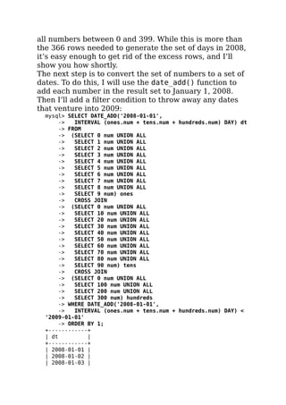 all numbers between 0 and 399. While this is more than
the 366 rows needed to generate the set of days in 2008,
it’s easy enough to get rid of the excess rows, and I’ll
show you how shortly.
The next step is to convert the set of numbers to a set of
dates. To do this, I will use the date_add() function to
add each number in the result set to January 1, 2008.
Then I’ll add a ﬁlter condition to throw away any dates
that venture into 2009:
mysql> SELECT DATE_ADD('2008-01-01',
-> INTERVAL (ones.num + tens.num + hundreds.num) DAY) dt
-> FROM
-> (SELECT 0 num UNION ALL
-> SELECT 1 num UNION ALL
-> SELECT 2 num UNION ALL
-> SELECT 3 num UNION ALL
-> SELECT 4 num UNION ALL
-> SELECT 5 num UNION ALL
-> SELECT 6 num UNION ALL
-> SELECT 7 num UNION ALL
-> SELECT 8 num UNION ALL
-> SELECT 9 num) ones
-> CROSS JOIN
-> (SELECT 0 num UNION ALL
-> SELECT 10 num UNION ALL
-> SELECT 20 num UNION ALL
-> SELECT 30 num UNION ALL
-> SELECT 40 num UNION ALL
-> SELECT 50 num UNION ALL
-> SELECT 60 num UNION ALL
-> SELECT 70 num UNION ALL
-> SELECT 80 num UNION ALL
-> SELECT 90 num) tens
-> CROSS JOIN
-> (SELECT 0 num UNION ALL
-> SELECT 100 num UNION ALL
-> SELECT 200 num UNION ALL
-> SELECT 300 num) hundreds
-> WHERE DATE_ADD('2008-01-01',
-> INTERVAL (ones.num + tens.num + hundreds.num) DAY) <
'2009-01-01'
-> ORDER BY 1;
+------------+
| dt |
+------------+
| 2008-01-01 |
| 2008-01-02 |
| 2008-01-03 |
 