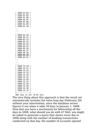 | 2008-01-04 |
| 2008-01-05 |
| 2008-01-06 |
| 2008-01-07 |
| 2008-01-08 |
| 2008-01-09 |
| 2008-01-10 |
...
...
...
| 2008-02-20 |
| 2008-02-21 |
| 2008-02-22 |
| 2008-02-23 |
| 2008-02-24 |
| 2008-02-25 |
| 2008-02-26 |
| 2008-02-27 |
| 2008-02-28 |
| 2008-02-29 |
| 2008-03-01 |
...
...
...
| 2008-12-20 |
| 2008-12-21 |
| 2008-12-22 |
| 2008-12-23 |
| 2008-12-24 |
| 2008-12-25 |
| 2008-12-26 |
| 2008-12-27 |
| 2008-12-28 |
| 2008-12-29 |
| 2008-12-30 |
| 2008-12-31 |
+------------+
366 rows in set (0.01 sec)
The nice thing about this approach is that the result set
automatically includes the extra leap day (February 29)
without your intervention, since the database server
ﬁgures it out when it adds 59 days to January 1, 2008.
Now that you have a mechanism for fabricating all the
days in 2008, what should you do with it? Well, you might
be asked to generate a query that shows every day in
2008 along with the number of banking transactions
conducted on that day, the number of accounts opened
 