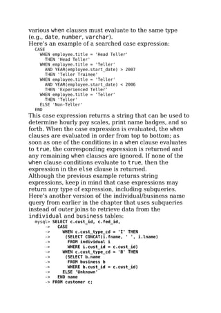 various when clauses must evaluate to the same type
(e.g., date, number, varchar).
Here’s an example of a searched case expression:
CASE
WHEN employee.title = 'Head Teller'
THEN 'Head Teller'
WHEN employee.title = 'Teller'
AND YEAR(employee.start_date) > 2007
THEN 'Teller Trainee'
WHEN employee.title = 'Teller'
AND YEAR(employee.start_date) < 2006
THEN 'Experienced Teller'
WHEN employee.title = 'Teller'
THEN 'Teller'
ELSE 'Non-Teller'
END
This case expression returns a string that can be used to
determine hourly pay scales, print name badges, and so
forth. When the case expression is evaluated, the when
clauses are evaluated in order from top to bottom; as
soon as one of the conditions in a when clause evaluates
to true, the corresponding expression is returned and
any remaining when clauses are ignored. If none of the
when clause conditions evaluate to true, then the
expression in the else clause is returned.
Although the previous example returns string
expressions, keep in mind that case expressions may
return any type of expression, including subqueries.
Here’s another version of the individual/business name
query from earlier in the chapter that uses subqueries
instead of outer joins to retrieve data from the
individual and business tables:
mysql> SELECT c.cust_id, c.fed_id,
-> CASE
-> WHEN c.cust_type_cd = 'I' THEN
-> (SELECT CONCAT(i.fname, ' ', i.lname)
-> FROM individual i
-> WHERE i.cust_id = c.cust_id)
-> WHEN c.cust_type_cd = 'B' THEN
-> (SELECT b.name
-> FROM business b
-> WHERE b.cust_id = c.cust_id)
-> ELSE 'Unknown'
-> END name
-> FROM customer c;
 