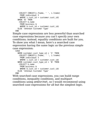 (SELECT CONCAT(i.fname, ' ', i.lname)
FROM individual I
WHERE i.cust_id = customer.cust_id)
WHEN 'B' THEN
(SELECT b.name
FROM business b
WHERE b.cust_id = customer.cust_id)
ELSE 'Unknown Customer Type'
END
Simple case expressions are less powerful than searched
case expressions because you can’t specify your own
conditions; instead, equality conditions are built for you.
To show you what I mean, here’s a searched case
expression having the same logic as the previous simple
case expression:
CASE
WHEN customer.cust_type_cd = 'I' THEN
(SELECT CONCAT(i.fname, ' ', i.lname)
FROM individual I
WHERE i.cust_id = customer.cust_id)
WHEN customer.cust_type_cd = 'B' THEN
(SELECT b.name
FROM business b
WHERE b.cust_id = customer.cust_id)
ELSE 'Unknown Customer Type'
END
With searched case expressions, you can build range
conditions, inequality conditions, and multipart
conditions using and/or/not, so I would recommend using
searched case expressions for all but the simplest logic.
 