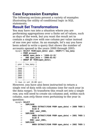 Case Expression Examples
The following sections present a variety of examples
illustrating the utility of conditional logic in SQL
statements.
Result Set Transformations
You may have run into a situation where you are
performing aggregations over a ﬁnite set of values, such
as days of the week, but you want the result set to
contain a single row with one column per value instead
of one row per value. As an example, let’s say you have
been asked to write a query that shows the number of
accounts opened in the years 2000 through 2005:
mysql> SELECT YEAR(open_date) year, COUNT(*) how_many
-> FROM account
-> WHERE open_date > '1999-12-31'
-> AND open_date < '2006-01-01'
-> GROUP BY YEAR(open_date);
+------+----------+
| year | how_many |
+------+----------+
| 2000 | 3 |
| 2001 | 4 |
| 2002 | 5 |
| 2003 | 3 |
| 2004 | 9 |
+------+----------+
5 rows in set (0.00 sec)
However, you have also been instructed to return a
single row of data with six columns (one for each year in
the data range). To transform this result set into a single
row, you will need to create six columns and, within each
column, sum only those rows pertaining to the year in
question:
mysql> SELECT
-> SUM(CASE
-> WHEN EXTRACT(YEAR FROM open_date) = 2000 THEN 1
-> ELSE 0
-> END) year_2000,
-> SUM(CASE
-> WHEN EXTRACT(YEAR FROM open_date) = 2001 THEN 1
-> ELSE 0
-> END) year_2001,
-> SUM(CASE
-> WHEN EXTRACT(YEAR FROM open_date) = 2002 THEN 1
 