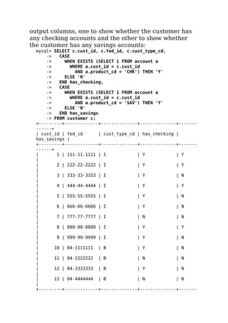 output columns, one to show whether the customer has
any checking accounts and the other to show whether
the customer has any savings accounts:
mysql> SELECT c.cust_id, c.fed_id, c.cust_type_cd,
-> CASE
-> WHEN EXISTS (SELECT 1 FROM account a
-> WHERE a.cust_id = c.cust_id
-> AND a.product_cd = 'CHK') THEN 'Y'
-> ELSE 'N'
-> END has_checking,
-> CASE
-> WHEN EXISTS (SELECT 1 FROM account a
-> WHERE a.cust_id = c.cust_id
-> AND a.product_cd = 'SAV') THEN 'Y'
-> ELSE 'N'
-> END has_savings
-> FROM customer c;
+---------+-------------+--------------+--------------+-------
------+
| cust_id | fed_id | cust_type_cd | has_checking |
has_savings |
+---------+-------------+--------------+--------------+-------
------+
| 1 | 111-11-1111 | I | Y | Y
|
| 2 | 222-22-2222 | I | Y | Y
|
| 3 | 333-33-3333 | I | Y | N
|
| 4 | 444-44-4444 | I | Y | Y
|
| 5 | 555-55-5555 | I | Y | N
|
| 6 | 666-66-6666 | I | Y | N
|
| 7 | 777-77-7777 | I | N | N
|
| 8 | 888-88-8888 | I | Y | Y
|
| 9 | 999-99-9999 | I | Y | N
|
| 10 | 04-1111111 | B | Y | N
|
| 11 | 04-2222222 | B | N | N
|
| 12 | 04-3333333 | B | Y | N
|
| 13 | 04-4444444 | B | N | N
|
+---------+-------------+--------------+--------------+-------
 