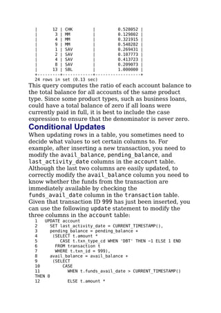 | 12 | CHK | 0.528052 |
| 3 | MM | 0.129802 |
| 4 | MM | 0.321915 |
| 9 | MM | 0.548282 |
| 1 | SAV | 0.269431 |
| 2 | SAV | 0.107773 |
| 4 | SAV | 0.413723 |
| 8 | SAV | 0.209073 |
| 13 | SBL | 1.000000 |
+---------+------------+------------------+
24 rows in set (0.13 sec)
This query computes the ratio of each account balance to
the total balance for all accounts of the same product
type. Since some product types, such as business loans,
could have a total balance of zero if all loans were
currently paid in full, it is best to include the case
expression to ensure that the denominator is never zero.
Conditional Updates
When updating rows in a table, you sometimes need to
decide what values to set certain columns to. For
example, after inserting a new transaction, you need to
modify the avail_balance, pending_balance, and
last_activity_date columns in the account table.
Although the last two columns are easily updated, to
correctly modify the avail_balance column you need to
know whether the funds from the transaction are
immediately available by checking the
funds_avail_date column in the transaction table.
Given that transaction ID 999 has just been inserted, you
can use the following update statement to modify the
three columns in the account table:
1 UPDATE account
2 SET last_activity_date = CURRENT_TIMESTAMP(),
3 pending_balance = pending_balance +
4 (SELECT t.amount *
5 CASE t.txn_type_cd WHEN 'DBT' THEN −1 ELSE 1 END
6 FROM transaction t
7 WHERE t.txn_id = 999),
8 avail_balance = avail_balance +
9 (SELECT
10 CASE
11 WHEN t.funds_avail_date > CURRENT_TIMESTAMP()
THEN 0
12 ELSE t.amount *
 