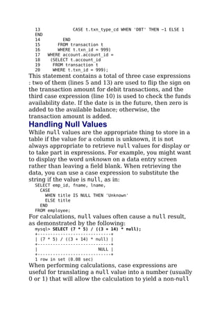 13 CASE t.txn_type_cd WHEN 'DBT' THEN −1 ELSE 1
END
14 END
15 FROM transaction t
16 WHERE t.txn_id = 999)
17 WHERE account.account_id =
18 (SELECT t.account_id
19 FROM transaction t
20 WHERE t.txn_id = 999);
This statement contains a total of three case expressions
: two of them (lines 5 and 13) are used to ﬂip the sign on
the transaction amount for debit transactions, and the
third case expression (line 10) is used to check the funds
availability date. If the date is in the future, then zero is
added to the available balance; otherwise, the
transaction amount is added.
Handling Null Values
While null values are the appropriate thing to store in a
table if the value for a column is unknown, it is not
always appropriate to retrieve null values for display or
to take part in expressions. For example, you might want
to display the word unknown on a data entry screen
rather than leaving a ﬁeld blank. When retrieving the
data, you can use a case expression to substitute the
string if the value is null, as in:
SELECT emp_id, fname, lname,
CASE
WHEN title IS NULL THEN 'Unknown'
ELSE title
END
FROM employee;
For calculations, null values often cause a null result,
as demonstrated by the following:
mysql> SELECT (7 * 5) / ((3 + 14) * null);
+-----------------------------+
| (7 * 5) / ((3 + 14) * null) |
+-----------------------------+
| NULL |
+-----------------------------+
1 row in set (0.08 sec)
When performing calculations, case expressions are
useful for translating a null value into a number (usually
0 or 1) that will allow the calculation to yield a non-null
 