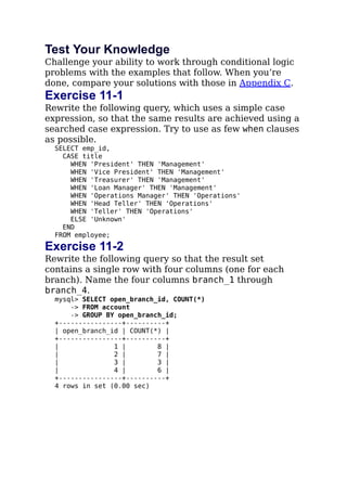Test Your Knowledge
Challenge your ability to work through conditional logic
problems with the examples that follow. When you’re
done, compare your solutions with those in Appendix C.
Exercise 11-1
Rewrite the following query, which uses a simple case
expression, so that the same results are achieved using a
searched case expression. Try to use as few when clauses
as possible.
SELECT emp_id,
CASE title
WHEN 'President' THEN 'Management'
WHEN 'Vice President' THEN 'Management'
WHEN 'Treasurer' THEN 'Management'
WHEN 'Loan Manager' THEN 'Management'
WHEN 'Operations Manager' THEN 'Operations'
WHEN 'Head Teller' THEN 'Operations'
WHEN 'Teller' THEN 'Operations'
ELSE 'Unknown'
END
FROM employee;
Exercise 11-2
Rewrite the following query so that the result set
contains a single row with four columns (one for each
branch). Name the four columns branch_1 through
branch_4.
mysql> SELECT open_branch_id, COUNT(*)
-> FROM account
-> GROUP BY open_branch_id;
+----------------+----------+
| open_branch_id | COUNT(*) |
+----------------+----------+
| 1 | 8 |
| 2 | 7 |
| 3 | 3 |
| 4 | 6 |
+----------------+----------+
4 rows in set (0.00 sec)
 