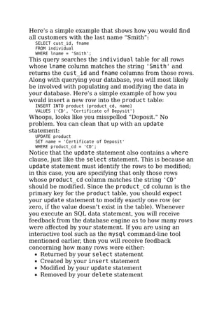 Here’s a simple example that shows how you would ﬁnd
all customers with the last name “Smith”:
SELECT cust_id, fname
FROM individual
WHERE lname = 'Smith';
This query searches the individual table for all rows
whose lname column matches the string 'Smith' and
returns the cust_id and fname columns from those rows.
Along with querying your database, you will most likely
be involved with populating and modifying the data in
your database. Here’s a simple example of how you
would insert a new row into the product table:
INSERT INTO product (product_cd, name)
VALUES ('CD', 'Certificate of Depysit')
Whoops, looks like you misspelled “Deposit.” No
problem. You can clean that up with an update
statement:
UPDATE product
SET name = 'Certificate of Deposit'
WHERE product_cd = 'CD';
Notice that the update statement also contains a where
clause, just like the select statement. This is because an
update statement must identify the rows to be modiﬁed;
in this case, you are specifying that only those rows
whose product_cd column matches the string 'CD'
should be modiﬁed. Since the product_cd column is the
primary key for the product table, you should expect
your update statement to modify exactly one row (or
zero, if the value doesn’t exist in the table). Whenever
you execute an SQL data statement, you will receive
feedback from the database engine as to how many rows
were aﬀected by your statement. If you are using an
interactive tool such as the mysql command-line tool
mentioned earlier, then you will receive feedback
concerning how many rows were either:
Returned by your select statement
Created by your insert statement
Modiﬁed by your update statement
Removed by your delete statement
 