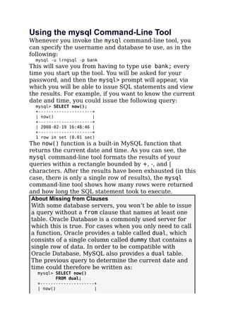 Using the mysql Command-Line Tool
Whenever you invoke the mysql command-line tool, you
can specify the username and database to use, as in the
following:
mysql -u lrngsql -p bank
This will save you from having to type use bank; every
time you start up the tool. You will be asked for your
password, and then the mysql> prompt will appear, via
which you will be able to issue SQL statements and view
the results. For example, if you want to know the current
date and time, you could issue the following query:
mysql> SELECT now();
+---------------------+
| now() |
+---------------------+
| 2008-02-19 16:48:46 |
+---------------------+
1 row in set (0.01 sec)
The now() function is a built-in MySQL function that
returns the current date and time. As you can see, the
mysql command-line tool formats the results of your
queries within a rectangle bounded by +, -, and |
characters. After the results have been exhausted (in this
case, there is only a single row of results), the mysql
command-line tool shows how many rows were returned
and how long the SQL statement took to execute.
About Missing from Clauses
With some database servers, you won’t be able to issue
a query without a from clause that names at least one
table. Oracle Database is a commonly used server for
which this is true. For cases when you only need to call
a function, Oracle provides a table called dual, which
consists of a single column called dummy that contains a
single row of data. In order to be compatible with
Oracle Database, MySQL also provides a dual table.
The previous query to determine the current date and
time could therefore be written as:
mysql> SELECT now()
FROM dual;
+---------------------+
| now() |
 