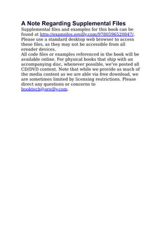 A Note Regarding Supplemental Files
Supplemental ﬁles and examples for this book can be
found at http://examples.oreilly.com/9780596520847/.
Please use a standard desktop web browser to access
these ﬁles, as they may not be accessible from all
ereader devices.
All code ﬁles or examples referenced in the book will be
available online. For physical books that ship with an
accompanying disc, whenever possible, we’ve posted all
CD/DVD content. Note that while we provide as much of
the media content as we are able via free download, we
are sometimes limited by licensing restrictions. Please
direct any questions or concerns to
booktech@oreilly.com.
 