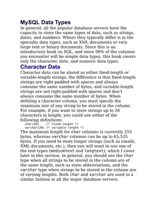 MySQL Data Types
In general, all the popular database servers have the
capacity to store the same types of data, such as strings,
dates, and numbers. Where they typically diﬀer is in the
specialty data types, such as XML documents or very
large text or binary documents. Since this is an
introductory book on SQL, and since 98% of the columns
you encounter will be simple data types, this book covers
only the character, date, and numeric data types.
Character Data
Character data can be stored as either ﬁxed-length or
variable-length strings; the diﬀerence is that ﬁxed-length
strings are right-padded with spaces and always
consume the same number of bytes, and variable-length
strings are not right-padded with spaces and don’t
always consume the same number of bytes. When
deﬁning a character column, you must specify the
maximum size of any string to be stored in the column.
For example, if you want to store strings up to 20
characters in length, you could use either of the
following deﬁnitions:
char(20) /* fixed-length */
varchar(20) /* variable-length */
The maximum length for char columns is currently 255
bytes, whereas varchar columns can be up to 65,535
bytes. If you need to store longer strings (such as emails,
XML documents, etc.), then you will want to use one of
the text types (mediumtext and longtext), which I cover
later in this section. In general, you should use the char
type when all strings to be stored in the column are of
the same length, such as state abbreviations, and the
varchar type when strings to be stored in the column are
of varying lengths. Both char and varchar are used in a
similar fashion in all the major database servers.
 