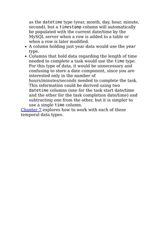 as the datetime type (year, month, day, hour, minute,
second), but a timestamp column will automatically
be populated with the current date/time by the
MySQL server when a row is added to a table or
when a row is later modiﬁed.
A column holding just year data would use the year
type.
Columns that hold data regarding the length of time
needed to complete a task would use the time type.
For this type of data, it would be unnecessary and
confusing to store a date component, since you are
interested only in the number of
hours/minutes/seconds needed to complete the task.
This information could be derived using two
datetime columns (one for the task start date/time
and the other for the task completion date/time) and
subtracting one from the other, but it is simpler to
use a single time column.
Chapter 7 explores how to work with each of these
temporal data types.
 