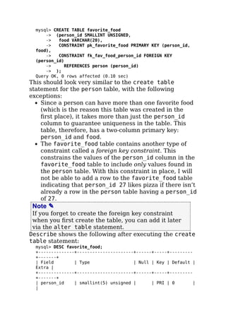mysql> CREATE TABLE favorite_food
-> (person_id SMALLINT UNSIGNED,
-> food VARCHAR(20),
-> CONSTRAINT pk_favorite_food PRIMARY KEY (person_id,
food),
-> CONSTRAINT fk_fav_food_person_id FOREIGN KEY
(person_id)
-> REFERENCES person (person_id)
-> );
Query OK, 0 rows affected (0.10 sec)
This should look very similar to the create table
statement for the person table, with the following
exceptions:
Since a person can have more than one favorite food
(which is the reason this table was created in the
ﬁrst place), it takes more than just the person_id
column to guarantee uniqueness in the table. This
table, therefore, has a two-column primary key:
person_id and food.
The favorite_food table contains another type of
constraint called a foreign key constraint. This
constrains the values of the person_id column in the
favorite_food table to include only values found in
the person table. With this constraint in place, I will
not be able to add a row to the favorite_food table
indicating that person_id 27 likes pizza if there isn’t
already a row in the person table having a person_id
of 27.
Note ✎
If you forget to create the foreign key constraint
when you ﬁrst create the table, you can add it later
via the alter table statement.
Describe shows the following after executing the create
table statement:
mysql> DESC favorite_food;
+--------------+----------------------+------+-----+---------
+-------+
| Field | Type | Null | Key | Default |
Extra |
+--------------+----------------------+------+-----+---------
+-------+
| person_id | smallint(5) unsigned | | PRI | 0 |
|
 