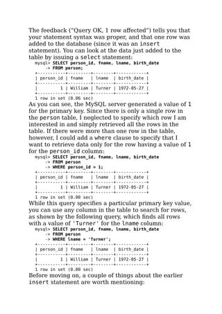 The feedback (“Query OK, 1 row aﬀected”) tells you that
your statement syntax was proper, and that one row was
added to the database (since it was an insert
statement). You can look at the data just added to the
table by issuing a select statement:
mysql> SELECT person_id, fname, lname, birth_date
-> FROM person;
+-----------+---------+--------+------------+
| person_id | fname | lname | birth_date |
+-----------+---------+--------+------------+
| 1 | William | Turner | 1972-05-27 |
+-----------+---------+--------+------------+
1 row in set (0.06 sec)
As you can see, the MySQL server generated a value of 1
for the primary key. Since there is only a single row in
the person table, I neglected to specify which row I am
interested in and simply retrieved all the rows in the
table. If there were more than one row in the table,
however, I could add a where clause to specify that I
want to retrieve data only for the row having a value of 1
for the person_id column:
mysql> SELECT person_id, fname, lname, birth_date
-> FROM person
-> WHERE person_id = 1;
+-----------+---------+--------+------------+
| person_id | fname | lname | birth_date |
+-----------+---------+--------+------------+
| 1 | William | Turner | 1972-05-27 |
+-----------+---------+--------+------------+
1 row in set (0.00 sec)
While this query speciﬁes a particular primary key value,
you can use any column in the table to search for rows,
as shown by the following query, which ﬁnds all rows
with a value of 'Turner' for the lname column:
mysql> SELECT person_id, fname, lname, birth_date
-> FROM person
-> WHERE lname = 'Turner';
+-----------+---------+--------+------------+
| person_id | fname | lname | birth_date |
+-----------+---------+--------+------------+
| 1 | William | Turner | 1972-05-27 |
+-----------+---------+--------+------------+
1 row in set (0.00 sec)
Before moving on, a couple of things about the earlier
insert statement are worth mentioning:
 