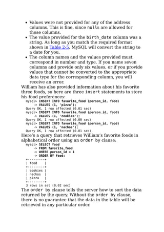 Values were not provided for any of the address
columns. This is ﬁne, since nulls are allowed for
those columns.
The value provided for the birth_date column was a
string. As long as you match the required format
shown in Table 2-5, MySQL will convert the string to
a date for you.
The column names and the values provided must
correspond in number and type. If you name seven
columns and provide only six values, or if you provide
values that cannot be converted to the appropriate
data type for the corresponding column, you will
receive an error.
William has also provided information about his favorite
three foods, so here are three insert statements to store
his food preferences:
mysql> INSERT INTO favorite_food (person_id, food)
-> VALUES (1, 'pizza');
Query OK, 1 row affected (0.01 sec)
mysql> INSERT INTO favorite_food (person_id, food)
-> VALUES (1, 'cookies');
Query OK, 1 row affected (0.00 sec)
mysql> INSERT INTO favorite_food (person_id, food)
-> VALUES (1, 'nachos');
Query OK, 1 row affected (0.01 sec)
Here’s a query that retrieves William’s favorite foods in
alphabetical order using an order by clause:
mysql> SELECT food
-> FROM favorite_food
-> WHERE person_id = 1
-> ORDER BY food;
+---------+
| food |
+---------+
| cookies |
| nachos |
| pizza |
+---------+
3 rows in set (0.02 sec)
The order by clause tells the server how to sort the data
returned by the query. Without the order by clause,
there is no guarantee that the data in the table will be
retrieved in any particular order.
 
