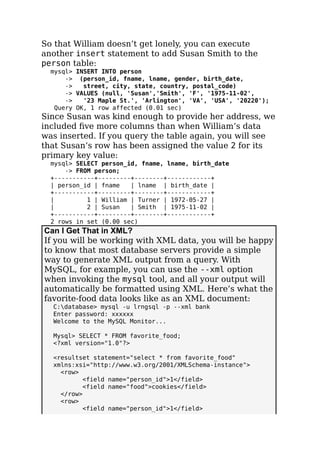 So that William doesn’t get lonely, you can execute
another insert statement to add Susan Smith to the
person table:
mysql> INSERT INTO person
-> (person_id, fname, lname, gender, birth_date,
-> street, city, state, country, postal_code)
-> VALUES (null, 'Susan','Smith', 'F', '1975-11-02',
-> '23 Maple St.', 'Arlington', 'VA', 'USA', '20220');
Query OK, 1 row affected (0.01 sec)
Since Susan was kind enough to provide her address, we
included ﬁve more columns than when William’s data
was inserted. If you query the table again, you will see
that Susan’s row has been assigned the value 2 for its
primary key value:
mysql> SELECT person_id, fname, lname, birth_date
-> FROM person;
+-----------+---------+--------+------------+
| person_id | fname | lname | birth_date |
+-----------+---------+--------+------------+
| 1 | William | Turner | 1972-05-27 |
| 2 | Susan | Smith | 1975-11-02 |
+-----------+---------+--------+------------+
2 rows in set (0.00 sec)
Can I Get That in XML?
If you will be working with XML data, you will be happy
to know that most database servers provide a simple
way to generate XML output from a query. With
MySQL, for example, you can use the --xml option
when invoking the mysql tool, and all your output will
automatically be formatted using XML. Here’s what the
favorite-food data looks like as an XML document:
C:database> mysql -u lrngsql -p --xml bank
Enter password: xxxxxx
Welcome to the MySQL Monitor...
Mysql> SELECT * FROM favorite_food;
<?xml version="1.0"?>
<resultset statement="select * from favorite_food"
xmlns:xsi="http://www.w3.org/2001/XMLSchema-instance">
<row>
<field name="person_id">1</field>
<field name="food">cookies</field>
</row>
<row>
<field name="person_id">1</field>
 