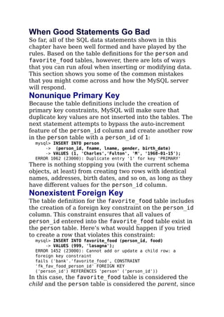 When Good Statements Go Bad
So far, all of the SQL data statements shown in this
chapter have been well formed and have played by the
rules. Based on the table deﬁnitions for the person and
favorite_food tables, however, there are lots of ways
that you can run afoul when inserting or modifying data.
This section shows you some of the common mistakes
that you might come across and how the MySQL server
will respond.
Nonunique Primary Key
Because the table deﬁnitions include the creation of
primary key constraints, MySQL will make sure that
duplicate key values are not inserted into the tables. The
next statement attempts to bypass the auto-increment
feature of the person_id column and create another row
in the person table with a person_id of 1:
mysql> INSERT INTO person
-> (person_id, fname, lname, gender, birth_date)
-> VALUES (1, 'Charles','Fulton', 'M', '1968-01-15');
ERROR 1062 (23000): Duplicate entry '1' for key 'PRIMARY'
There is nothing stopping you (with the current schema
objects, at least) from creating two rows with identical
names, addresses, birth dates, and so on, as long as they
have diﬀerent values for the person_id column.
Nonexistent Foreign Key
The table deﬁnition for the favorite_food table includes
the creation of a foreign key constraint on the person_id
column. This constraint ensures that all values of
person_id entered into the favorite_food table exist in
the person table. Here’s what would happen if you tried
to create a row that violates this constraint:
mysql> INSERT INTO favorite_food (person_id, food)
-> VALUES (999, 'lasagna');
ERROR 1452 (23000): Cannot add or update a child row: a
foreign key constraint
fails ('bank'.'favorite_food', CONSTRAINT
'fk_fav_food_person_id' FOREIGN KEY
('person_id') REFERENCES 'person' ('person_id'))
In this case, the favorite_food table is considered the
child and the person table is considered the parent, since
 