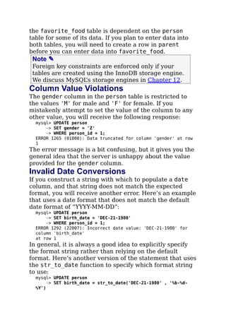 the favorite_food table is dependent on the person
table for some of its data. If you plan to enter data into
both tables, you will need to create a row in parent
before you can enter data into favorite_food.
Note ✎
Foreign key constraints are enforced only if your
tables are created using the InnoDB storage engine.
We discuss MySQL’s storage engines in Chapter 12.
Column Value Violations
The gender column in the person table is restricted to
the values 'M' for male and 'F' for female. If you
mistakenly attempt to set the value of the column to any
other value, you will receive the following response:
mysql> UPDATE person
-> SET gender = 'Z'
-> WHERE person_id = 1;
ERROR 1265 (01000): Data truncated for column 'gender' at row
1
The error message is a bit confusing, but it gives you the
general idea that the server is unhappy about the value
provided for the gender column.
Invalid Date Conversions
If you construct a string with which to populate a date
column, and that string does not match the expected
format, you will receive another error. Here’s an example
that uses a date format that does not match the default
date format of “YYYY-MM-DD”:
mysql> UPDATE person
-> SET birth_date = 'DEC-21-1980'
-> WHERE person_id = 1;
ERROR 1292 (22007): Incorrect date value: 'DEC-21-1980' for
column 'birth_date'
at row 1
In general, it is always a good idea to explicitly specify
the format string rather than relying on the default
format. Here’s another version of the statement that uses
the str_to_date function to specify which format string
to use:
mysql> UPDATE person
-> SET birth_date = str_to_date('DEC-21-1980' , '%b-%d-
%Y')
 