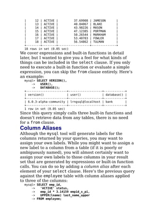 | 12 | ACTIVE | 37.69908 | JAMESON |
| 13 | ACTIVE | 40.84067 | BLAKE |
| 14 | ACTIVE | 43.98226 | MASON |
| 15 | ACTIVE | 47.12385 | PORTMAN |
| 16 | ACTIVE | 50.26544 | MARKHAM |
| 17 | ACTIVE | 53.40703 | FOWLER |
| 18 | ACTIVE | 56.54862 | TULMAN |
+--------+--------+------------------+--------------+
18 rows in set (0.05 sec)
We cover expressions and built-in functions in detail
later, but I wanted to give you a feel for what kinds of
things can be included in the select clause. If you only
need to execute a built-in function or evaluate a simple
expression, you can skip the from clause entirely. Here’s
an example:
mysql> SELECT VERSION(),
-> USER(),
-> DATABASE();
+-----------------------+-------------------+------------+
| version() | user() | database() |
+-----------------------+-------------------+------------+
| 6.0.3-alpha-community | lrngsql@localhost | bank |
+-----------------------+-------------------+------------+
1 row in set (0.05 sec)
Since this query simply calls three built-in functions and
doesn’t retrieve data from any tables, there is no need
for a from clause.
Column Aliases
Although the mysql tool will generate labels for the
columns returned by your queries, you may want to
assign your own labels. While you might want to assign a
new label to a column from a table (if it is poorly or
ambiguously named), you will almost certainly want to
assign your own labels to those columns in your result
set that are generated by expressions or built-in function
calls. You can do so by adding a column alias after each
element of your select clause. Here’s the previous query
against the employee table with column aliases applied
to three of the columns:
mysql> SELECT emp_id,
-> 'ACTIVE' status,
-> emp_id * 3.14159 empid_x_pi,
-> UPPER(lname) last_name_upper
-> FROM employee;
 