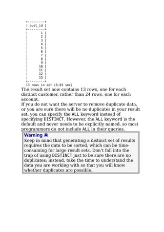 +---------+
| cust_id |
+---------+
| 1 |
| 2 |
| 3 |
| 4 |
| 5 |
| 6 |
| 7 |
| 8 |
| 9 |
| 10 |
| 11 |
| 12 |
| 13 |
+---------+
13 rows in set (0.01 sec)
The result set now contains 13 rows, one for each
distinct customer, rather than 24 rows, one for each
account.
If you do not want the server to remove duplicate data,
or you are sure there will be no duplicates in your result
set, you can specify the ALL keyword instead of
specifying DISTINCT. However, the ALL keyword is the
default and never needs to be explicitly named, so most
programmers do not include ALL in their queries.
Warning ☠
Keep in mind that generating a distinct set of results
requires the data to be sorted, which can be time-
consuming for large result sets. Don’t fall into the
trap of using DISTINCT just to be sure there are no
duplicates; instead, take the time to understand the
data you are working with so that you will know
whether duplicates are possible.
 