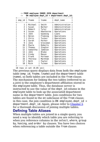 -> FROM employee INNER JOIN department
-> ON employee.dept_id = department.dept_id;
+--------+----------+-----------+----------------+
| emp_id | fname | lname | dept_name |
+--------+----------+-----------+----------------+
| 1 | Michael | Smith | Administration |
| 2 | Susan | Barker | Administration |
| 3 | Robert | Tyler | Administration |
| 4 | Susan | Hawthorne | Operations |
| 5 | John | Gooding | Loans |
| 6 | Helen | Fleming | Operations |
| 7 | Chris | Tucker | Operations |
| 8 | Sarah | Parker | Operations |
| 9 | Jane | Grossman | Operations |
| 10 | Paula | Roberts | Operations |
| 11 | Thomas | Ziegler | Operations |
| 12 | Samantha | Jameson | Operations |
| 13 | John | Blake | Operations |
| 14 | Cindy | Mason | Operations |
| 15 | Frank | Portman | Operations |
| 16 | Theresa | Markham | Operations |
| 17 | Beth | Fowler | Operations |
| 18 | Rick | Tulman | Operations |
+--------+----------+-----------+----------------+
18 rows in set (0.05 sec)
The previous query displays data from both the employee
table (emp_id, fname, lname) and the department table
(name), so both tables are included in the from clause.
The mechanism for linking the two tables (referred to as
a join) is the employee’s department aﬃliation stored in
the employee table. Thus, the database server is
instructed to use the value of the dept_id column in the
employee table to look up the associated department
name in the department table. Join conditions for two
tables are found in the on subclause of the from clause;
in this case, the join condition is ON employee.dept_id =
department.dept_id. Again, please refer to Chapter 5
for a thorough discussion of joining multiple tables.
Defining Table Aliases
When multiple tables are joined in a single query, you
need a way to identify which table you are referring to
when you reference columns in the select, where, group
by, having, and order by clauses. You have two choices
when referencing a table outside the from clause:
 