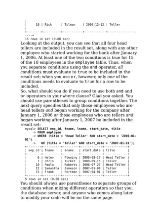 |
| 18 | Rick | Tulman | 2006-12-12 | Teller
|
+--------+----------+-----------+------------+----------------
----+
15 rows in set (0.00 sec)
Looking at the output, you can see that all four head
tellers are included in the result set, along with any other
employee who started working for the bank after January
1, 2006. At least one of the two conditions is true for 15
of the 18 employees in the employee table. Thus, when
you separate conditions using the and operator, all
conditions must evaluate to true to be included in the
result set; when you use or, however, only one of the
conditions needs to evaluate to true for a row to be
included.
So, what should you do if you need to use both and and
or operators in your where clause? Glad you asked. You
should use parentheses to group conditions together. The
next query speciﬁes that only those employees who are
head tellers and began working for the company after
January 1, 2006 or those employees who are tellers and
began working after January 1, 2007 be included in the
result set:
mysql> SELECT emp_id, fname, lname, start_date, title
-> FROM employee
-> WHERE (title = 'Head Teller' AND start_date > '2006-01-
01')
-> OR (title = 'Teller' AND start_date > '2007-01-01');
+--------+----------+---------+------------+-------------+
| emp_id | fname | lname | start_date | title |
+--------+----------+---------+------------+-------------+
| 6 | Helen | Fleming | 2008-03-17 | Head Teller |
| 7 | Chris | Tucker | 2008-09-15 | Teller |
| 10 | Paula | Roberts | 2006-07-27 | Head Teller |
| 12 | Samantha | Jameson | 2007-01-08 | Teller |
| 15 | Frank | Portman | 2007-04-01 | Teller |
+--------+----------+---------+------------+-------------+
5 rows in set (0.00 sec)
You should always use parentheses to separate groups of
conditions when mixing diﬀerent operators so that you,
the database server, and anyone who comes along later
to modify your code will be on the same page.
 