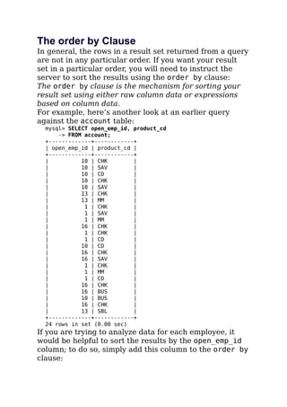 The order by Clause
In general, the rows in a result set returned from a query
are not in any particular order. If you want your result
set in a particular order, you will need to instruct the
server to sort the results using the order by clause:
The order by clause is the mechanism for sorting your
result set using either raw column data or expressions
based on column data.
For example, here’s another look at an earlier query
against the account table:
mysql> SELECT open_emp_id, product_cd
-> FROM account;
+-------------+------------+
| open_emp_id | product_cd |
+-------------+------------+
| 10 | CHK |
| 10 | SAV |
| 10 | CD |
| 10 | CHK |
| 10 | SAV |
| 13 | CHK |
| 13 | MM |
| 1 | CHK |
| 1 | SAV |
| 1 | MM |
| 16 | CHK |
| 1 | CHK |
| 1 | CD |
| 10 | CD |
| 16 | CHK |
| 16 | SAV |
| 1 | CHK |
| 1 | MM |
| 1 | CD |
| 16 | CHK |
| 16 | BUS |
| 10 | BUS |
| 16 | CHK |
| 13 | SBL |
+-------------+------------+
24 rows in set (0.00 sec)
If you are trying to analyze data for each employee, it
would be helpful to sort the results by the open_emp_id
column; to do so, simply add this column to the order by
clause:
 
