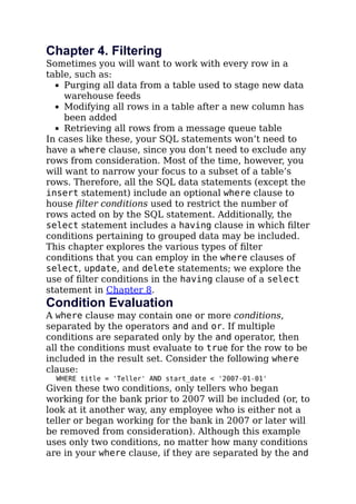 Chapter 4. Filtering
Sometimes you will want to work with every row in a
table, such as:
Purging all data from a table used to stage new data
warehouse feeds
Modifying all rows in a table after a new column has
been added
Retrieving all rows from a message queue table
In cases like these, your SQL statements won’t need to
have a where clause, since you don’t need to exclude any
rows from consideration. Most of the time, however, you
will want to narrow your focus to a subset of a table’s
rows. Therefore, all the SQL data statements (except the
insert statement) include an optional where clause to
house ﬁlter conditions used to restrict the number of
rows acted on by the SQL statement. Additionally, the
select statement includes a having clause in which ﬁlter
conditions pertaining to grouped data may be included.
This chapter explores the various types of ﬁlter
conditions that you can employ in the where clauses of
select, update, and delete statements; we explore the
use of ﬁlter conditions in the having clause of a select
statement in Chapter 8.
Condition Evaluation
A where clause may contain one or more conditions,
separated by the operators and and or. If multiple
conditions are separated only by the and operator, then
all the conditions must evaluate to true for the row to be
included in the result set. Consider the following where
clause:
WHERE title = 'Teller' AND start_date < '2007-01-01'
Given these two conditions, only tellers who began
working for the bank prior to 2007 will be included (or, to
look at it another way, any employee who is either not a
teller or began working for the bank in 2007 or later will
be removed from consideration). Although this example
uses only two conditions, no matter how many conditions
are in your where clause, if they are separated by the and
 