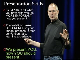 O Its IMPORTANT what
you have with you. Its
MORE IMPORTANT
how you present it.
O Presentation makes
DIFFERENCE in your
image, proposal, order
conversion ratio,
learning experience.
OWe present YOU,
how YOU should
present
Presentation Skills
 