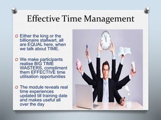 Effective Time Management
O Either the king or the
billionaire stallwart, all
are EQUAL here, when
we talk about TIME.
O We make participants
realise BIG TIME
WASTERS, compliment
them EFFECTIVE time
utilisation opportunities
O The module reveals real
time experiences
updated till training date
and makes useful all
over the day
 