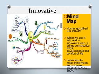 Innovative
OMind
Map
O Human got gifted
with BRAIN
O When we use it
fully and in
innovative way , it
brings constructive
ways,
developments and
comfort of life
O Learn how to
make mind maps
and improve
creativity 50% to
500%
 