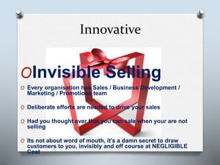 Innovative
OInvisible Selling
O Every organisation has Sales / Business Development /
Marketing / Promotions team
O Deliberate efforts are needed to drive your sales
O Had you thought ever that you can sale when your are not
selling
O Its not about word of mouth, it’s a damn secret to draw
customers to you, invisibly and off course at NEGLIGIBLE
Cost
 