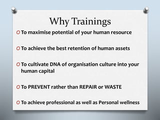 Why Trainings
O To maximise potential of your human resource
O To achieve the best retention of human assets
O To cultivate DNA of organisation culture into your
human capital
O To PREVENT rather than REPAIR or WASTE
O To achieve professional as well as Personal wellness
 