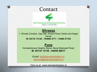 Contact
Silvassa
1, Shreeji Complex, Opp SBI, Kilwani Road, Dadra and Nagar
Haveli
M: 85110 13138 ; 704666 4777 ; 70460 07102
Pune
Venkateshwara Heights, Baner, Baner-Balewadi Road,
M: 85110 13138 ; 94059 98017
Email: dir@standardisation.in;
learning@standardisation.in
Visit us at www.standardisation.in
 