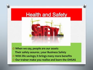 O When we say, people are our assets
Their safety assures ; your Business Safety
O With life savings; it brings many more benefits
O Our trainer make you realise and learn the OHSAS
 