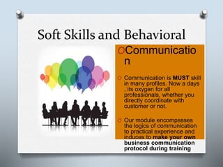 Soft Skills and Behavioral
OCommunicatio
n
O Communication is MUST skill
in many profiles. Now a days
, its oxygen for all
professionals, whether you
directly coordinate with
customer or not.
O Our module encompasses
the logics of communication
to practical experience and
induces to make your own
business communication
protocol during training
 