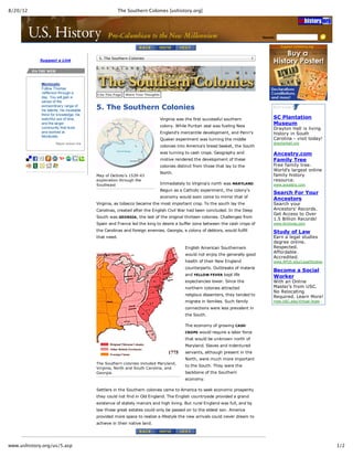 8/20/12                                                              The Southern Colonies [ushistory.org]




                                                                                                                                                                 Search:                            




                                                        5. The Southern Colonies
                    Suggest  a  Link




                    Monticello
                    Follow  Thomas
                    Jefferson  through  a              Cite  This  Page        Share  Your  Thoughts
                    day.  You  will  gain  a
                    sense  of  the
                    extraordinary  range  of
                    his  talents,  his  insatiable
                                                       5.  The  Southern  Colonies
                    thirst  for  knowledge,  his
                    watchful  use  of  time,                                                           Virginia  was  the  first  successful  southern                  SC  Plantation
                    and  the  larger
                                                                                                       colony.  While  Puritan  zeal  was  fueling  New
                                                                                                                                                                        Museum
                    community  that  lived                                                                                                                              Drayton  Hall  is  living
                    and  worked  at                                                                    England's  mercantile  development,  and  Penn's                 history  in  South
                    Monticello.
                                                                                                       Quaker  experiment  was  turning  the  middle                    Carolina  -­  visit  today!
                                Report  broken  link                                                                                                                    draytonhall.org
                                                                                                       colonies  into  America's  bread  basket,  the  South
                                                                                                       was  turning  to  cash  crops.  Geography  and                   Ancestry.com
                                                                                                       motive  rendered  the  development  of  these                    Family  Tree
                                                                                                       colonies  distinct  from  those  that  lay  to  the              Free  family  tree.
                                                                                                                                                                        World's  largest  online
                                                                                                       North.
                                                       Map  of  DeSoto's  1539-­43                                                                                      family  history
                                                       exploration  through  the                                                                                        resource.
                                                       Southeast                                       Immediately  to  Virginia's  north  was  MARYLAND.               www.ancestry.com
                                                                                                       Begun  as  a  Catholic  experiment,  the  colony's
                                                                                                                                                                        Search  For  Your
                                                                                                       economy  would  soon  come  to  mirror  that  of
                                                                                                                                                                        Ancestors
                                                       Virginia,  as  tobacco  became  the  most  important  crop.  To  the  south  lay  the                            Search  your
                                                       Carolinas,  created  after  the  English  Civil  War  had  been  concluded.  In  the  Deep                       Ancestors'  Records.
                                                                                                                                                                        Get  Access  to  Over
                                                       South  was  GEORGIA,  the  last  of  the  original  thirteen  colonies.  Challenges  from
                                                                                                                                                                        1.5  Billion  Records!
                                                       Spain  and  France  led  the  king  to  desire  a  buffer  zone  between  the  cash  crops  of                   www.Archives.com

                                                       the  Carolinas  and  foreign  enemies.  Georgia,  a  colony  of  debtors,  would  fulfill                        Study  of  Law
                                                       that  need.                                                                                                      Earn  a  legal  studies
                                                                                                                                                                        degree  online.
                                                                                                                      English  American  Southerners                    Respected.
                                                                                                                                                                        Affordable.
                                                                                                                      would  not  enjoy  the  generally  good
                                                                                                                                                                        Accredited.
                                                                                                                      health  of  their  New  England                   www.APUS.edu/LegalStudies
                                                                                                                      counterparts.  Outbreaks  of  malaria
                                                                                                                                                                        Become  a  Social
                                                                                                                      and  YELLOW  FEVER  kept  life
                                                                                                                                                                        Worker
                                                                                                                      expectancies  lower.  Since  the                  With  an  Online
                                                                                                                      northern  colonies  attracted                     Master's  from  USC.
                                                                                                                                                                        No  Relocating
                                                                                                                      religious  dissenters,  they  tended  to
                                                                                                                                                                        Required.  Learn  More!
                                                                                                                      migrate  in  families.  Such  family              msw.USC.edu/Virtual-­Acad…

                                                                                                                      connections  were  less  prevalent  in
                                                                                                                      the  South.

                                                                                                                      The  economy  of  growing  CASH
                                                                                                                      CROPS  would  require  a  labor  force
                                                                                                                      that  would  be  unknown  north  of
                                                                                                                      Maryland.  Slaves  and  indentured
                                                                                                                      servants,  although  present  in  the
                                                                                                                      North,  were  much  more  important
                                                       The  Southern  colonies  included  Maryland,
                                                                                                                      to  the  South.  They  were  the
                                                       Virginia,  North  and  South  Carolina,  and
                                                       Georgia.                                                       backbone  of  the  Southern
                                                                                                                      economy.

                                                       Settlers  in  the  Southern  colonies  came  to  America  to  seek  economic  prosperity
                                                       they  could  not  find  in  Old  England.  The  English  countryside  provided  a  grand
                                                       existence  of  stately  manors  and  high  living.  But  rural  England  was  full,  and  by
                                                       law  those  great  estates  could  only  be  passed  on  to  the  eldest  son.  America
                                                       provided  more  space  to  realize  a  lifestyle  the  new  arrivals  could  never  dream  to
                                                       achieve  in  their  native  land.




www.ushistory.org/us/5.asp                                                                                                                                                                             1/2
 