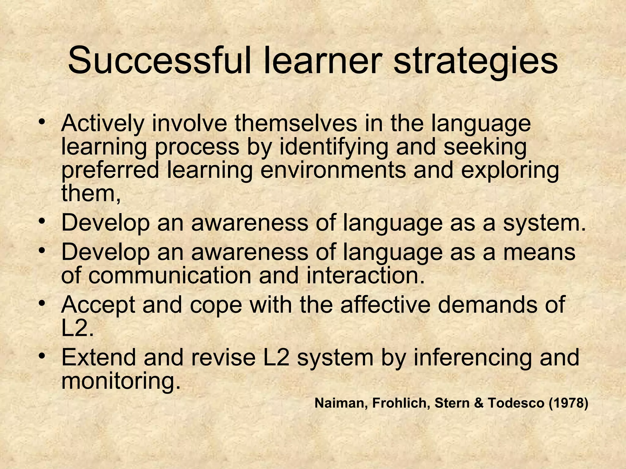 Successful learner strategies Actively involve themselves in the language learning process by identifying and seeking preferred learning environments and exploring them, Develop an awareness of language as a system. Develop an awareness of language as a means of communication and interaction. Accept and cope with the affective demands of L2. Extend and revise L2 system by inferencing and monitoring. Naiman, Frohlich, Stern & Todesco (1978) 