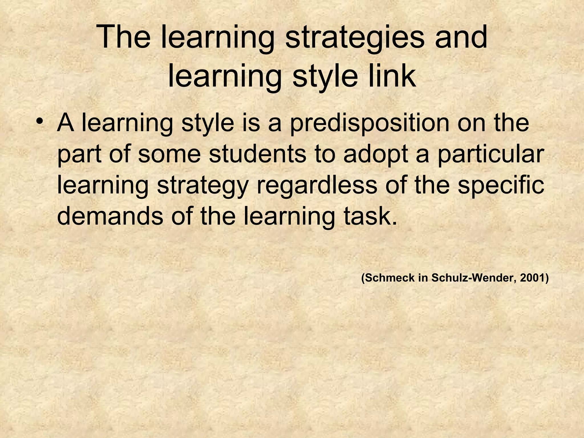 The learning strategies and learning style link A learning style is a predisposition on the part of some students to adopt a particular learning strategy regardless of the specific demands of the learning task.  (Schmeck in Schulz-Wender, 2001) 