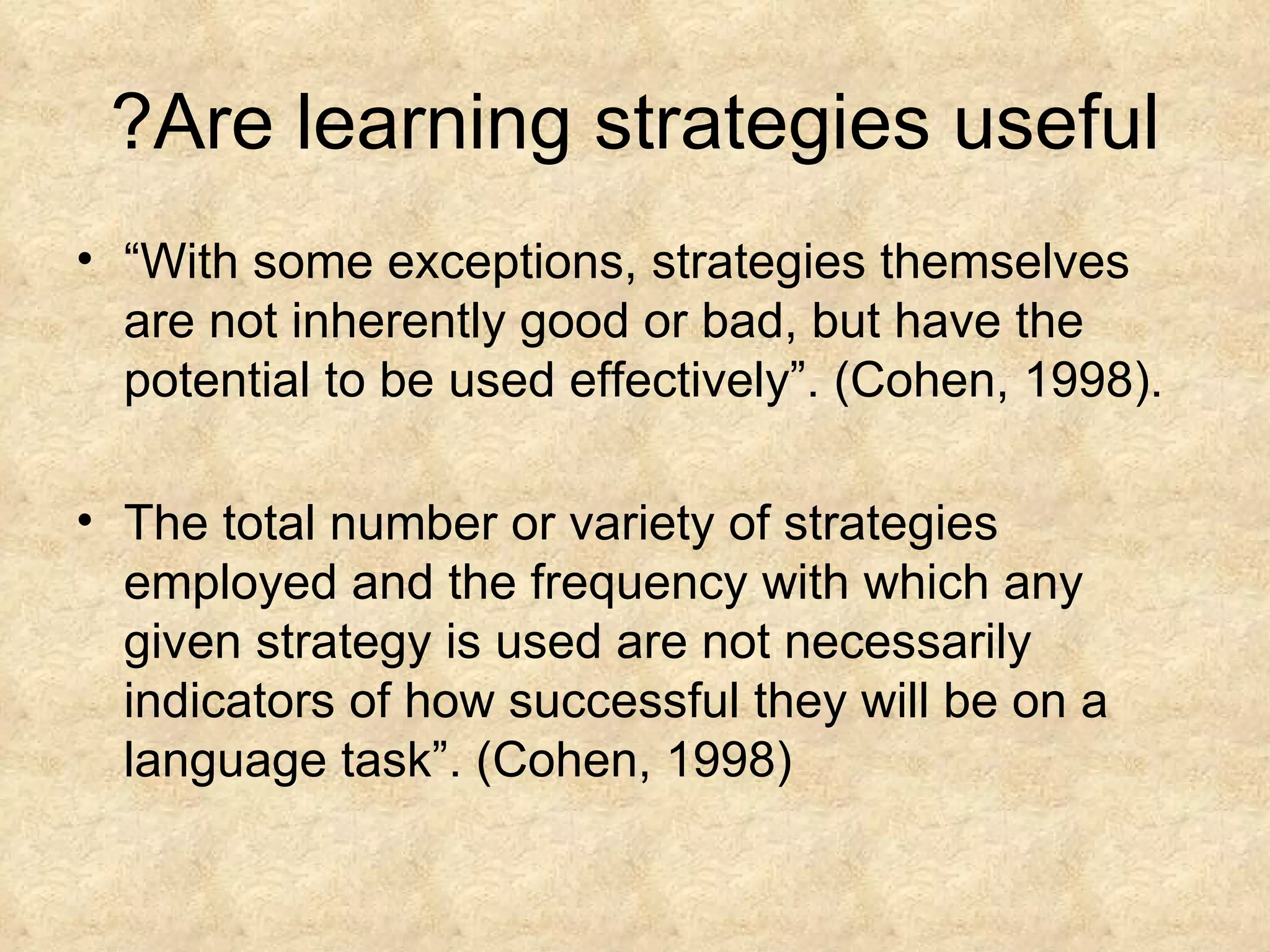 Are learning strategies useful? “ With some exceptions, strategies themselves are not inherently good or bad, but have the potential to be used effectively”. (Cohen, 1998). The total number or variety of strategies employed and the frequency with which any given strategy is used are not necessarily indicators of how successful they will be on a language task”. (Cohen, 1998) 