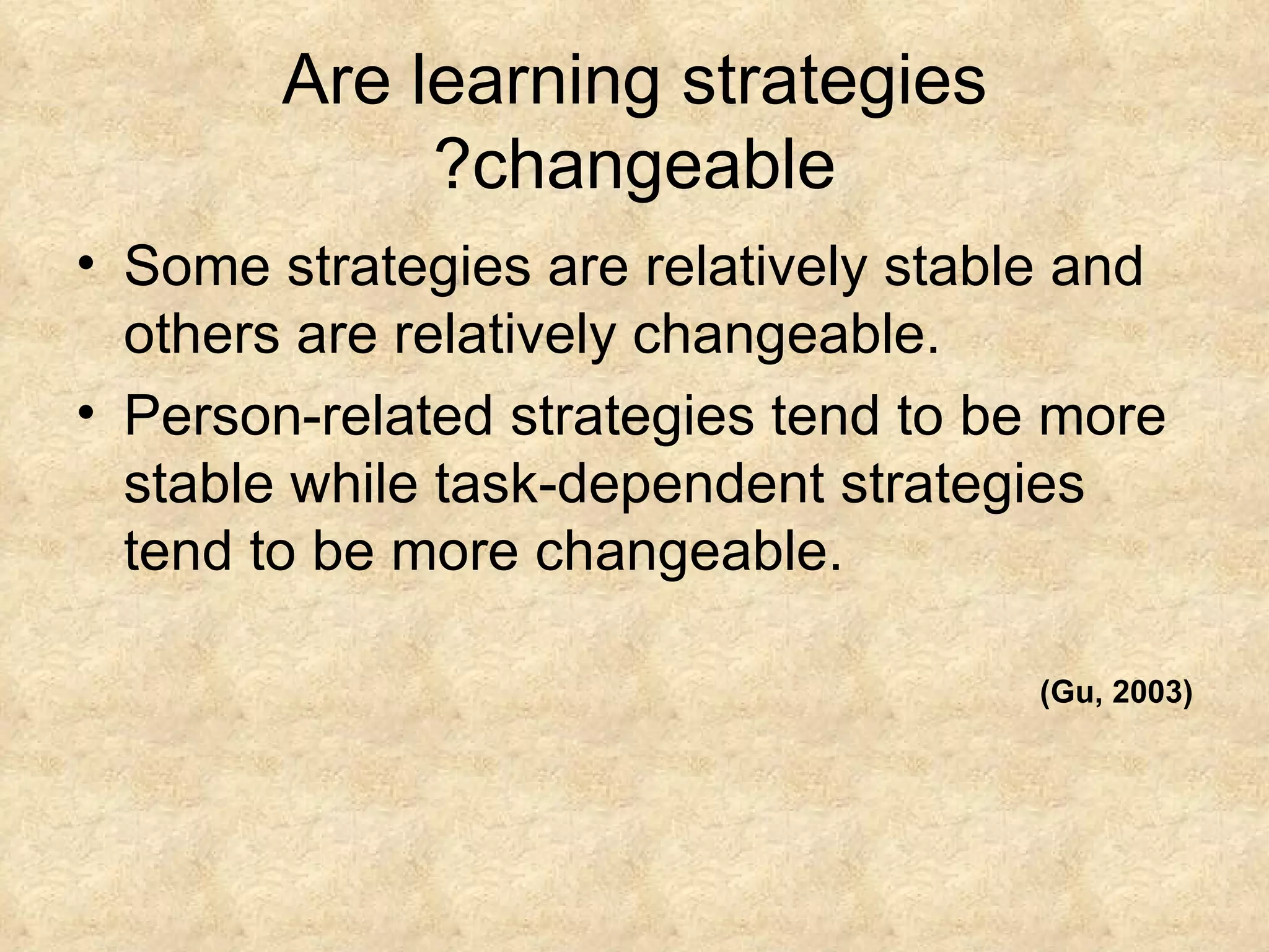 Are learning strategies changeable? Some strategies are relatively stable and others are relatively changeable. Person-related strategies tend to be more stable while task-dependent strategies tend to be more changeable.  (Gu, 2003) 