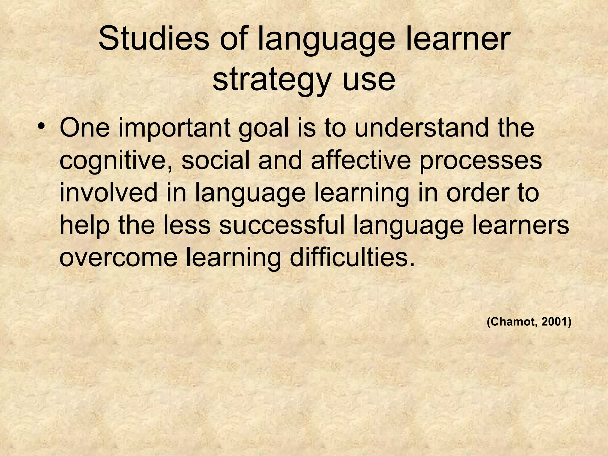 Studies of language learner strategy use One important goal is to understand the cognitive, social and affective processes involved in language learning in order to help the less successful language learners overcome learning difficulties. (Chamot, 2001) 