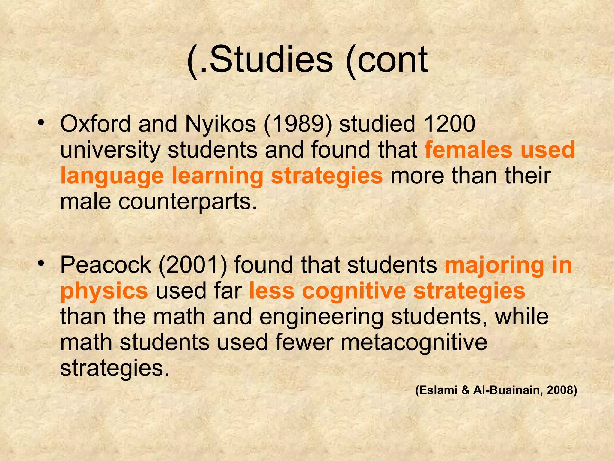 Studies (cont.) Oxford and Nyikos (1989) studied 1200 university students and found that  females used language learning strategies  more than their male counterparts. Peacock (2001) found that students  majoring in physics  used far  less cognitive strategies  than the math and engineering students, while math students used fewer metacognitive strategies. (Eslami & Al-Buainain, 2008) 