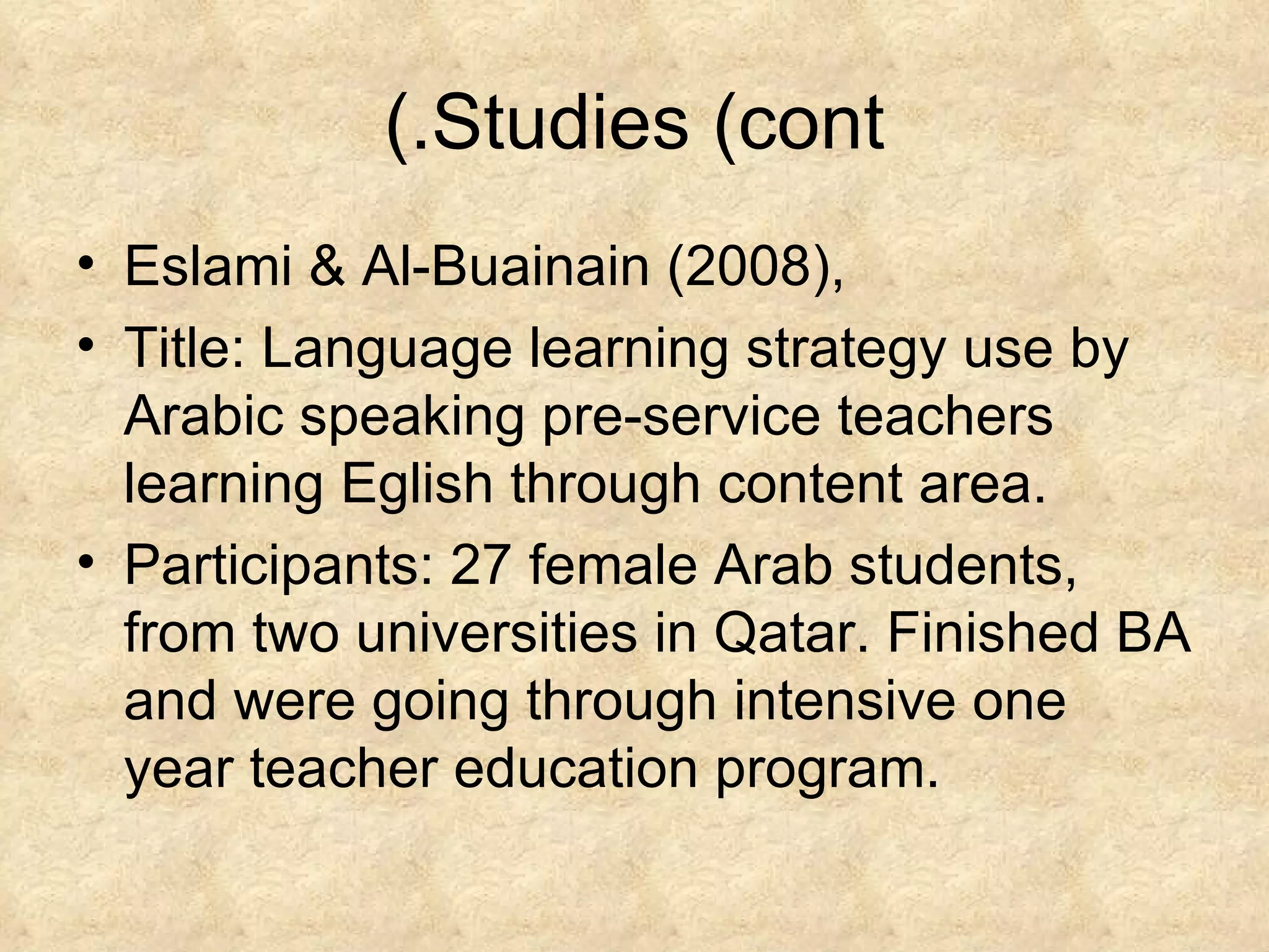 Studies (cont.) Eslami & Al-Buainain (2008), Title: Language learning strategy use by Arabic speaking pre-service teachers learning Eglish through content area. Participants: 27 female Arab students, from two universities in Qatar. Finished BA and were going through intensive one year teacher education program. 
