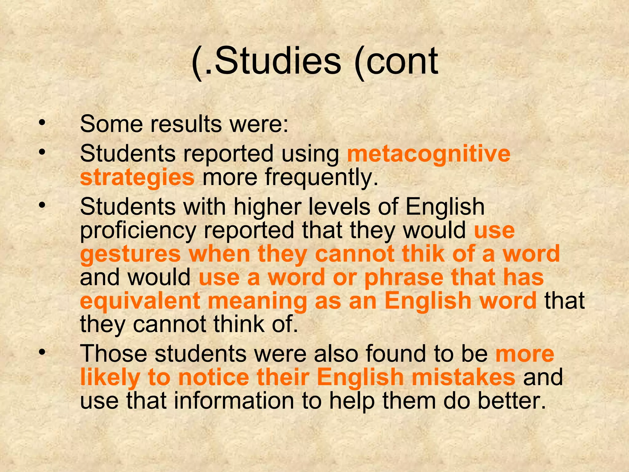 Studies (cont.) Some results were:  Students reported using  metacognitive strategies  more frequently. Students with higher levels of English proficiency reported that they would  use gestures when they cannot thik of a word  and would  use a word or phrase that has equivalent meaning as an English word  that they cannot think of. Those students were also found to be  more likely to notice their English mistakes  and use that information to help them do better. 