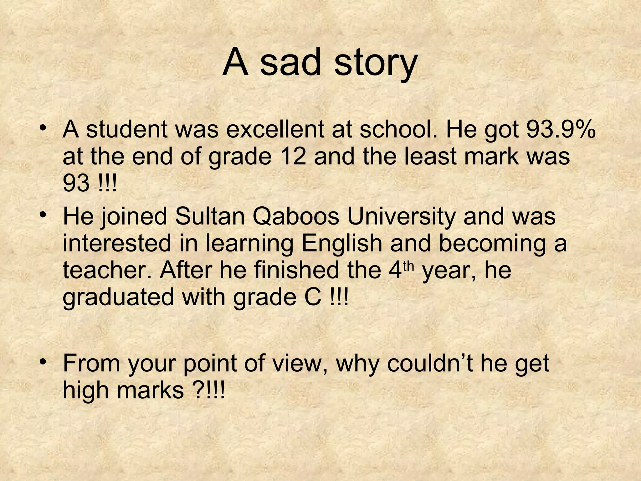 A sad story A student was excellent at school. He got 93.9% at the end of grade 12 and the least mark was 93 !!! He joined Sultan Qaboos University and was interested in learning English and becoming a teacher. After he finished the 4 th  year, he graduated with grade C !!! From your point of view, why couldn’t he get high marks ?!!!  