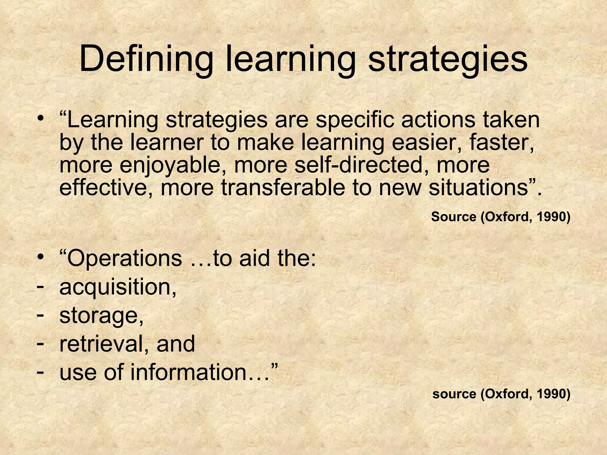 Defining learning strategies “ Learning strategies are specific actions taken by the learner to make learning easier, faster, more enjoyable, more self-directed, more effective, more transferable to new situations”. Source (Oxford, 1990) “ Operations …to aid the: acquisition, storage, retrieval, and use of information…”  source   (Oxford, 1990) 
