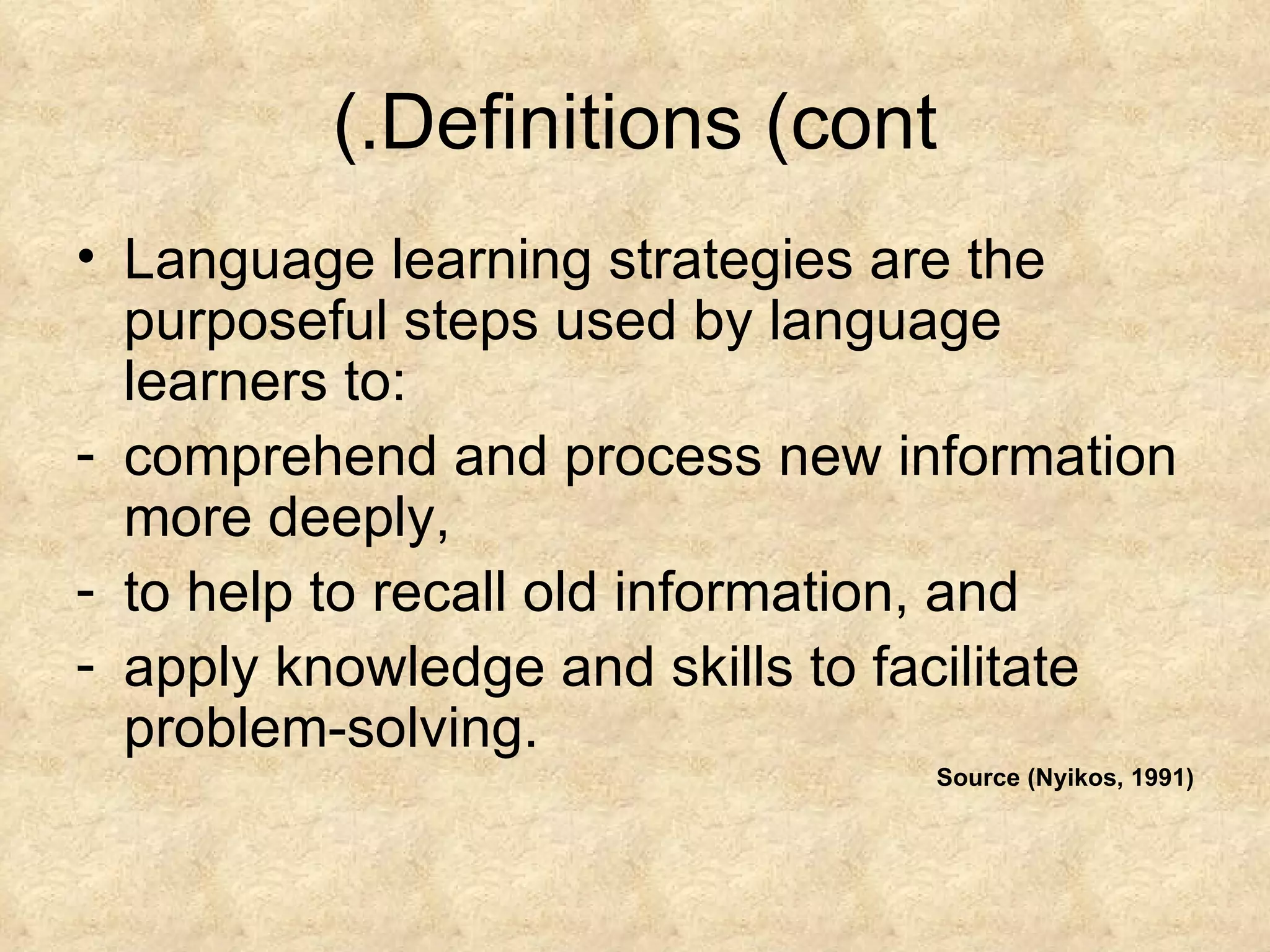 Definitions (cont.) Language learning strategies are the purposeful steps used by language learners to: comprehend and process new information more deeply, to help to recall old information, and apply knowledge and skills to facilitate problem-solving. Source (Nyikos, 1991) 